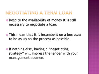  Despitethe availability of money it is still
  necessary to negotiate a loan.

 This mean that it is incumbent on a borrower
  to be as up on the process as possible.

 Ifnothing else, having a “negotiating
  strategy” will impress the lender with your
  management acumen.
 