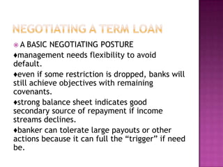 A   BASIC NEGOTIATING POSTURE
♦management needs flexibility to avoid
default.
♦even if some restriction is dropped, banks will
still achieve objectives with remaining
covenants.
♦strong balance sheet indicates good
secondary source of repayment if income
streams declines.
♦banker can tolerate large payouts or other
actions because it can full the “trigger” if need
be.
 