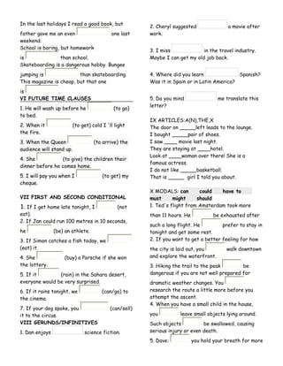 In the last holidays I read a good book, but
father gave me an even one last
weekend.
School is boring, but homework
is than school.
Skateboarding is a dangerous hobby. Bungee
jumping is than skateboarding.
This magazine is cheap, but that one
is .
VI FUTURE TIME CLAUSES
1. He will wash up before he (to go)
to bed.
2. When it (to get) cold I 'll light
the fire.
3. When the Queen (to arrive) the
audience will stand up.
4. She (to give) the children their
dinner before he comes home.
5. I will pay you when I (to get) my
cheque.
VII FIRST AND SECOND CONDITIONAL
1. If I get home late tonight, I (not
eat).
2. If Jan could run 100 metres in 10 seconds,
he (be) an athlete.
3. If Simon catches a fish today, we
(eat) it.
4. She (buy) a Porsche if she won
the lottery.
5. If it (rain) in the Sahara desert,
everyone would be very surprised.
6. If it rains tonight, we (can/go) to
the cinema.
7. If your dog spoke, you (can/sell)
it to the circus.
VIII GERUNDS/INFINITIVES
1. Dan enjoys science fiction.
2. Cheryl suggested a movie after
work.
3. I miss in the travel industry.
Maybe I can get my old job back.
4. Where did you learn Spanish?
Was it in Spain or in Latin America?
5. Do you mind me translate this
letter?
IX ARTICLES:A(N),THE,X
The door on _____left leads to the lounge.
I bought _____pair of shoes.
I saw ____ movie last night.
They are staying at ____hotel.
Look at ____woman over there! She is a
famous actress.
I do not like _____basketball.
That is _____ girl I told you about.
X MODALS: can could have to
must might should
1. Ted's flight from Amsterdam took more
than 11 hours. He be exhausted after
such a long flight. He prefer to stay in
tonight and get some rest.
2. If you want to get a better feeling for how
the city is laid out, you walk downtown
and explore the waterfront.
3. Hiking the trail to the peak be
dangerous if you are not well prepared for
dramatic weather changes. You
research the route a little more before you
attempt the ascent.
4. When you have a small child in the house,
you leave small objects lying around.
Such objects be swallowed, causing
serious injury or even death.
5. Dave: you hold your breath for more
 