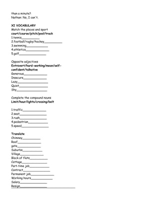 than a minute?
Nathan: No, I can't.
XI VOCABULARY
Match the places and sport
court/course/pitch/pool/track
1.tennis__________
2.football/rugby/hockey__________
3.swimming____________
4.athletics_____________
5.golf_______________
Opposite adjectives
Extrovert/hard-working/mean/self-
confident/talkative
Generous_____________
Insecure_____________
Lazy_________________
Quiet________________
Shy_________________
Complete the compound nouns
Limit/hour/lights/crossing/belt
1.traffic_____________
2.seat_______________
3.rush_______________
4.pedestrian___________
5.speed_______________
Translate
Chimney__________
Roof_____________
gate_____________
Suburbs___________
Village_____________
Block of flats__________
Cottage______________
Part-time job___________
Contract_______________
Permanent job_____________
Working hours____________
Salary_______________
Resign_______________
 