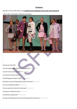 Vocabulary

Describe 3 of the outfits below using 4 adjectives for each(watch out the order of the adjectives)

Left to right : Karla-Nadia –Alexia-Sue-Julie-Helen




-

-

-

How do you feel when

You are watching your favorite TV programme?----------------

You can’t solve a math problem ? ----------------

You attend a hilarious play ? ----------------

Everything goes wrong on a day ? ----------------

Someone uses your things without your permission? ----------------

You see a dreadful accident? ----------------

You are away from home for a few days? ----------------

You have an important exam ? ----------------

You beat your baby sister ? ----------------

You give a birthday party but most of the guests don’t show up ? ----------------
 