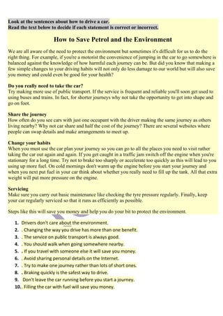 Look at the sentences about how to drive a car.
Read the text below to decide if each statement is correct or incorrect.

                       How to Save Petrol and the Environment
We are all aware of the need to protect the environment but sometimes it's difficult for us to do the
right thing. For example, if you're a motorist the convenience of jumping in the car to go somewhere is
balanced against the knowledge of how harmful each journey can be. But did you know that making a
few simple changes to your driving habits will not only do less damage to our world but will also save
you money and could even be good for your health?

Do you really need to take the car?
Try making more use of public transport. If the service is frequent and reliable you'll soon get used to
using buses and trains. In fact, for shorter journeys why not take the opportunity to get into shape and
go on foot.

Share the journey
How often do you see cars with just one occupant with the driver making the same journey as others
living nearby? Why not car share and half the cost of the journey? There are several websites where
people can swap details and make arrangements to meet up.

Change your habits
When you must use the car plan your journey so you can go to all the places you need to visit rather
taking the car out again and again. If you get caught in a traffic jam switch off the engine when you're
stationary for a long time. Try not to brake too sharply or accelerate too quickly as this will lead to you
using up more fuel. On cold mornings don't warm up the engine before you start your journey and
when you next put fuel in your car think about whether you really need to fill up the tank. All that extra
weight will put more pressure on the engine.

Servicing
Make sure you carry out basic maintenance like checking the tyre pressure regularly. Finally, keep
your car regularly serviced so that it runs as efficiently as possible.

Steps like this will save you money and help you do your bit to protect the environment.

   1. Drivers don't care about the environment.
   2. . Changing the way you drive has more than one benefit.
   3. . The service on public transport is always good.
   4. . You should walk when going somewhere nearby.
   5. . If you travel with someone else it will save you money.
   6. . Avoid sharing personal details on the Internet.
   7. . Try to make one journey rather than lots of short ones.
   8. . Braking quickly is the safest way to drive.
   9. Don't leave the car running before you start a journey.
   10. . Filling the car with fuel will save you money.
 