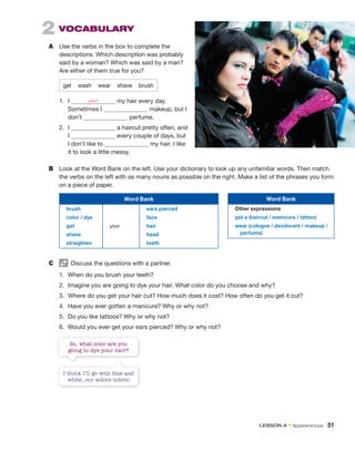 2 VoCaBuLaRY
A Use the verbs in the box to complete the
descriptions. Which description was probably
said by a woman? Which was said by a man?
Are either of them true for you?
get wash wear shave brush
1. I wash my hair every day.
Sometimes I makeup, but I
don’t perfume.
2. I a haircut pretty often, and
I every couple of days, but
I don’t like to my hair. I like
it to look a little messy.
B Look at the Word Bank on the left. Use your dictionary to look up any unfamiliar words. Then match
the verbs on the left with as many nouns as possible on the right. Make a list of the phrases you form
on a piece of paper.
Word Bank
brush
color / dye
get
shave
straighten
your
ears pierced
face
hair
head
teeth
C Discuss the questions with a partner.
1. When do you brush your teeth?
2. Imagine you are going to dye your hair. What color do you choose and why?
3. Where do you get your hair cut? How much does it cost? How often do you get it cut?
4. Have you ever gotten a manicure? Why or why not?
5. Do you like tattoos? Why or why not?
6. Would you ever get your ears pierced? Why or why not?
I think I’ll go with blue and
white, our school colors!
So, what color are you
going to dye your hair?
Word Bank
Other expressions
get a (haircut / manicure / tattoo)
wear (cologne / deodorant / makeup /
perfume)
lEsson a • Appearances 51
 