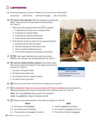 3  Listening
A	 Circle the things that you do a lot. Where are you when you do these things?
send emails   watch videos   send text messages   talk on the phone
B	   Listen for the main idea. Read the questions and responses
below. Listen and circle the best answer to each question.
CD 1 Track 37
1.	 What is the main purpose of the article Lian is reading?
	 a.	 to talk about how many hours we spend online
	 b.	 to describe our Internet habits
	 c.	 to give tips for using the Internet well
	 d.	 to give solutions for Internet addiction
2.	 What does the article say about the two groups of people?
	 a.	 Everyone wants to stay connected.
	 b.	 They both get specific information online.
	 c.	 They go online for different reasons.
	 d.	 The number of people in both groups is increasing.
C	     Listen again. Describe Arturo’s and Lian’s online
behavior with a partner. How are they different? CD 1 Track 37
D	   Listen for details; Identify a speaker. What reasons does
Arturo give to explain his behavior? Listen again and circle your
answers. CD 1 Track 37
1.	 He doesn’t like social media.
2.	 He likes to know what’s new.
3.	 He only goes online for specific reasons.
4.	 He wants to stay connected.
E	   Are you more like Arturo or Lian? How so? Discuss with a partner.
F	   Pronunciation: Stress on nouns and verbs with the same spelling. Listen and repeat the
­
following sentences. Note where the stress falls in the underlined words. CD 1 Track 38
NOUN:  How many PREsents did you get for your birthday?
VERB:  He preSENTS his ideas to the board at 2:00.
G	   Practice saying these sentences. Then listen and repeat. CD 1 Track 39
	NOUN	 VERB
1. a.  What’s your email address? 	 b.  I need to address this package.
2. a.  You should check the record.	 b.  You should try recording your hours.
3. a.  There has been an increase in numbers.	 b.  The number of users is increasing.
/ˈliɑn/
80  Unit 6 • Business and marketing
Listening Strategy
Identify a Speaker
Use information from the audio to
identify the speaker.
 