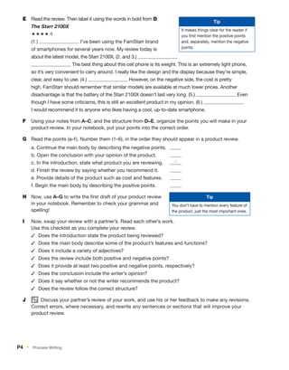E	 Read the review. Then label it using the words in bold from D.
The Starr 2100X
´´´´∂
(1.) I’ve been using the FamStarr brand
of smartphones for several years now. My review today is
about the latest model, the Starr 2100X. (2. and 3.)
The best thing about this cell phone is its weight. This is an extremely light phone,
so it’s very convenient to carry around. I really like the design and the display because they’re simple,
clear, and easy to use. (4.) However, on the negative side, the cost is pretty
high. FamStarr should remember that similar models are available at much lower prices. Another
disadvantage is that the battery of the Starr 2100X doesn’t last very long. (5.) Even
though I have some criticisms, this is still an excellent product in my opinion. (6.)
I would recommend it to anyone who likes having a cool, up-to-date smartphone.
F	 Using your notes from A–C, and the structure from D–E, organize the points you will make in your
product review. In your notebook, put your points into the correct order.
G	 Read the points (a–f). Number them (1–6), in the order they should appear in a product review.
a. Continue the main body by describing the negative points.	
b. Open the conclusion with your opinion of the product.	
c. In the introduction, state what product you are reviewing.	 1
d. Finish the review by saying whether you recommend it.	
e. Provide details of the product such as cost and features.	
f. Begin the main body by describing the positive points.	
H	 Now, use A–G to write the first draft of your product review
in your notebook. Remember to check your grammar and
spelling!
I	 Now, swap your review with a partner’s. Read each other’s work.
Use this checklist as you complete your review.
✓	 Does the introduction state the product being reviewed?
✓	 Does the main body describe some of the product’s features and functions?
✓	 Does it include a variety of adjectives?
✓	 Does the review include both positive and negative points?
✓	 Does it provide at least two positive and negative points, respectively?
✓	 Does the conclusion include the writer’s opinion?
✓	 Does it say whether or not the writer recommends the product?
✓	 Does the review follow the correct structure?
J	   Discuss your partner’s review of your work, and use his or her feedback to make any revisions.
Correct errors, where necessary, and rewrite any sentences or sections that will improve your
product review.
Tip
It makes things clear for the reader if
you first mention the positive points
and, separately, mention the negative
points.
Tip
You don’t have to mention every feature of
the product, just the most important ones.
P4  •  Process Writing
 
