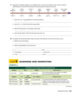(Continued)
A	 Alejandro is starting college in Los Angeles soon. Look at his timeline. Then use the words in
parentheses to connect the phrases and make sentences about the future.
AUG 18
say
goodbye
AUG 19
leave
for L.A.
AUG 20
arrive in
L.A.
AUG 24
start
school
DEC 11–15
final
exams
DEC 10
classes
end
DEC 16
start winter
break
1.	 leave for L.A. / say goodbye to his friends (before)
	 
2.	 arrive in L.A. / start school (four days after)
	 
3.	 take his final exams / his classes end (once)
	 
4.	 start winter break / finish his last exam (as soon as)
	 
B	 Complete the sentences below about yourself. Pay attention to the verb forms you use.
1.	 Before I go home today,
	  .
2.	 After I eat breakfast in the morning, I
	  .
3.	I 	 when  .
4.	 I’m going to 	 as soon as  .
5.	 I will 	 once  .
	Unit 6	 Business and Marketing
Lesson A
The Passive Voice: Simple Present and Simple Past
Subject Verb Object Active voice
Sound Smart makes audiobooks.
In an active sentence, the subject is the agent
(the one performing the action).
Subject be
Past
participle
(by + Object) Passive voice
å Audiobooks are made by Sound Smart. In a passive sentence, the object becomes the
subject, and the subject becomes the object. The
subject is not the agent because it doesn’t perform
an action.
ç The products were shipped.
é The company was founded by Beverly Smith.
Grammar Notes  203
 