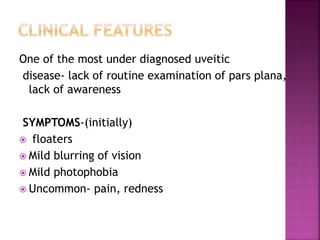 One of the most under diagnosed uveitic
disease- lack of routine examination of pars plana,
lack of awareness
SYMPTOMS-(initially)
 floaters
 Mild blurring of vision
 Mild photophobia
 Uncommon- pain, redness
 