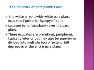 The hallmark of pars planitis are:
 the white or yellowish-white pars plana
exudates ("posterior hypopyon") and
 collagen band (snowbank) over the pars
plana.
 These exudates are preretinal, peripheral,
typically inferior but may also be superior or
divided into multiple foci or extend 360
degrees over the entire pars plana
 