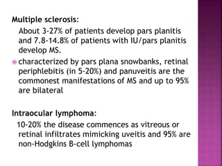 Multiple sclerosis:
About 3-27% of patients develop pars planitis
and 7.8-14.8% of patients with IU/pars planitis
develop MS.
 characterized by pars plana snowbanks, retinal
periphlebitis (in 5-20%) and panuveitis are the
commonest manifestations of MS and up to 95%
are bilateral
Intraocular lymphoma:
10-20% the disease commences as vitreous or
retinal infiltrates mimicking uveitis and 95% are
non-Hodgkins B-cell lymphomas
 