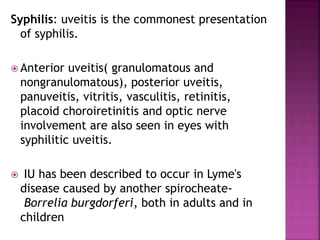 Syphilis: uveitis is the commonest presentation
of syphilis.
 Anterior uveitis( granulomatous and
nongranulomatous), posterior uveitis,
panuveitis, vitritis, vasculitis, retinitis,
placoid choroiretinitis and optic nerve
involvement are also seen in eyes with
syphilitic uveitis.
 IU has been described to occur in Lyme's
disease caused by another spirocheate-
Borrelia burgdorferi, both in adults and in
children
 