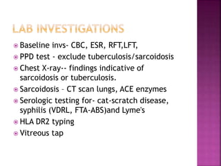  Baseline invs- CBC, ESR, RFT,LFT,
 PPD test - exclude tuberculosis/sarcoidosis
 Chest X-ray-- findings indicative of
sarcoidosis or tuberculosis.
 Sarcoidosis – CT scan lungs, ACE enzymes
 Serologic testing for- cat-scratch disease,
syphilis (VDRL, FTA-ABS)and Lyme's
 HLA DR2 typing
 Vitreous tap
 