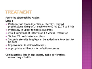 Four step approach by Kaplan
Step 1-
 Posterior sub tenon injection of steroids- methyl
prednisolone 40mg or triamcinolone 40 mg (0.75 to 1 ml)
 Preferably in upper temporal quadrant
 2 to 3 injections at interval of 3-4 weeks- resolution
 Topical 1% prednisolone acetate
 Systemic steroids 1mg/kg can be added (mantoux test to
be done)
 Improvement in vision 67% cases
 Appropriate antibiotics for infections causes
Compliactions- rise in iop, ptosis, globe perforation,
necrotising scleritis
 