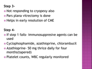 Step 3-
 Not responding to cryopexy also
 Pars plana vitrectomy is done
 Helps in early resolution of CME
Step 4-
 If step 1 fails- immunosuppresive agents can be
used
 Cyclophosphamide, azathioprine, chlorambucil
 Azathioprine- 50 mg thrice daily for four
months(tapered)
 Platelet counts, WBC regularly monitored
 