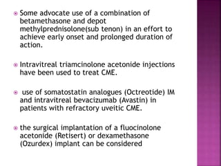  Some advocate use of a combination of
betamethasone and depot
methylprednisolone(sub tenon) in an effort to
achieve early onset and prolonged duration of
action.
 Intravitreal triamcinolone acetonide injections
have been used to treat CME.
 use of somatostatin analogues (Octreotide) IM
and intravitreal bevacizumab (Avastin) in
patients with refractory uveitic CME.
 the surgical implantation of a fluocinolone
acetonide (Retisert) or dexamethasone
(Ozurdex) implant can be considered
 