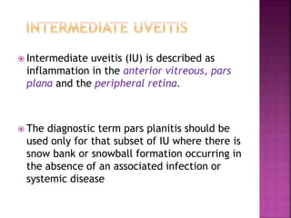  Intermediate uveitis (IU) is described as
inflammation in the anterior vitreous, pars
plana and the peripheral retina.
 The diagnostic term pars planitis should be
used only for that subset of IU where there is
snow bank or snowball formation occurring in
the absence of an associated infection or
systemic disease
 