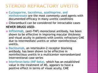  Cyclosporine, tacrolimus, azathioprine, and
methotrexate are the most commonly used agents with
documented efficacy in many uveitic conditions
 Chlorambucil can be considered for intractable cases
NEWER DRUGS USED-
 Infliximab, (anti-TNF) monoclonal antibody, has been
shown to be effective in improving macular thickness
and visual acuity in patients with uveitic refractory CME
due to intermediate uveitis or other noninfectious
uveitis.
 Daclizumab, an interleukin-2 receptor blocking
antibody, has been shown to be effective in
noninfectious uveitis in a multicenter nonrandomized
interventional case series
 Interferon-beta (INF-beta), which has an established
value in the treatment of MS, appears to have a
positive effect in terms of visual acuity, CME
 