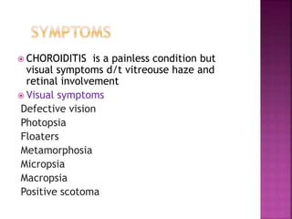  CHOROIDITIS is a painless condition but
visual symptoms d/t vitreouse haze and
retinal involvement
 Visual symptoms
Defective vision
Photopsia
Floaters
Metamorphosia
Micropsia
Macropsia
Positive scotoma
 