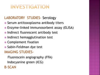 LABORATORY STUDIES- Serology
 Serum antitoxoplasma antibody titers
 Enzyme-linked immunosorbent assay (ELISA)
 Indirect fluorescent antibody test
 Indirect hemagglutination test
 Complement fixation
 Sabin-Feldman dye test
IMAGING STUDIES-
Fluorescein angiography (FFA)
Indocyanine green (ICG)
B-SCAN
 