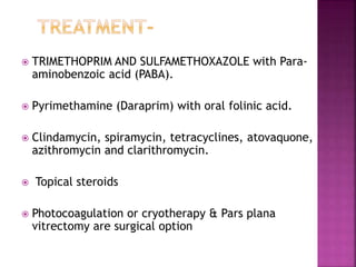  TRIMETHOPRIM AND SULFAMETHOXAZOLE with Para-
aminobenzoic acid (PABA).
 Pyrimethamine (Daraprim) with oral folinic acid.
 Clindamycin, spiramycin, tetracyclines, atovaquone,
azithromycin and clarithromycin.
 Topical steroids
 Photocoagulation or cryotherapy & Pars plana
vitrectomy are surgical option
 
