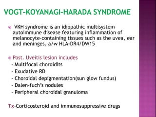  VKH syndrome is an idiopathic multisystem
autoimmune disease featuring inflammation of
melanocyte-containing tissues such as the uvea, ear
and meninges. a/w HLA-DR4/DW15
 Post. Uveitis lesion includes
- Multifocal choroidits
- Exudative RD
- Choroidal depigmentation(sun glow fundus)
- Dalen-fuch’s nodules
- Peripheral choroidal granuloma
Tx-Corticosteroid and immunosuppressive drugs
 