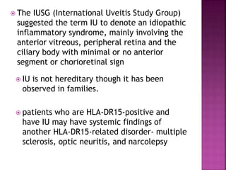  The IUSG (International Uveitis Study Group)
suggested the term IU to denote an idiopathic
inflammatory syndrome, mainly involving the
anterior vitreous, peripheral retina and the
ciliary body with minimal or no anterior
segment or chorioretinal sign
 IU is not hereditary though it has been
observed in families.
 patients who are HLA-DR15-positive and
have IU may have systemic findings of
another HLA-DR15-related disorder- multiple
sclerosis, optic neuritis, and narcolepsy
 