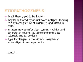  Exact theory yet to be known
 may be initiated by an unknown antigen, leading
to a clinical picture of vasculitis and vitreous
cells.
 antigen may be infectious(Lyme's, syphilis and
cat-scratch fever) , autoimmune-(multiple
sclerosis and sarcoidosis)
 Type II collagen in the vitreous may be an
autoantigen in some patients
contd...
 