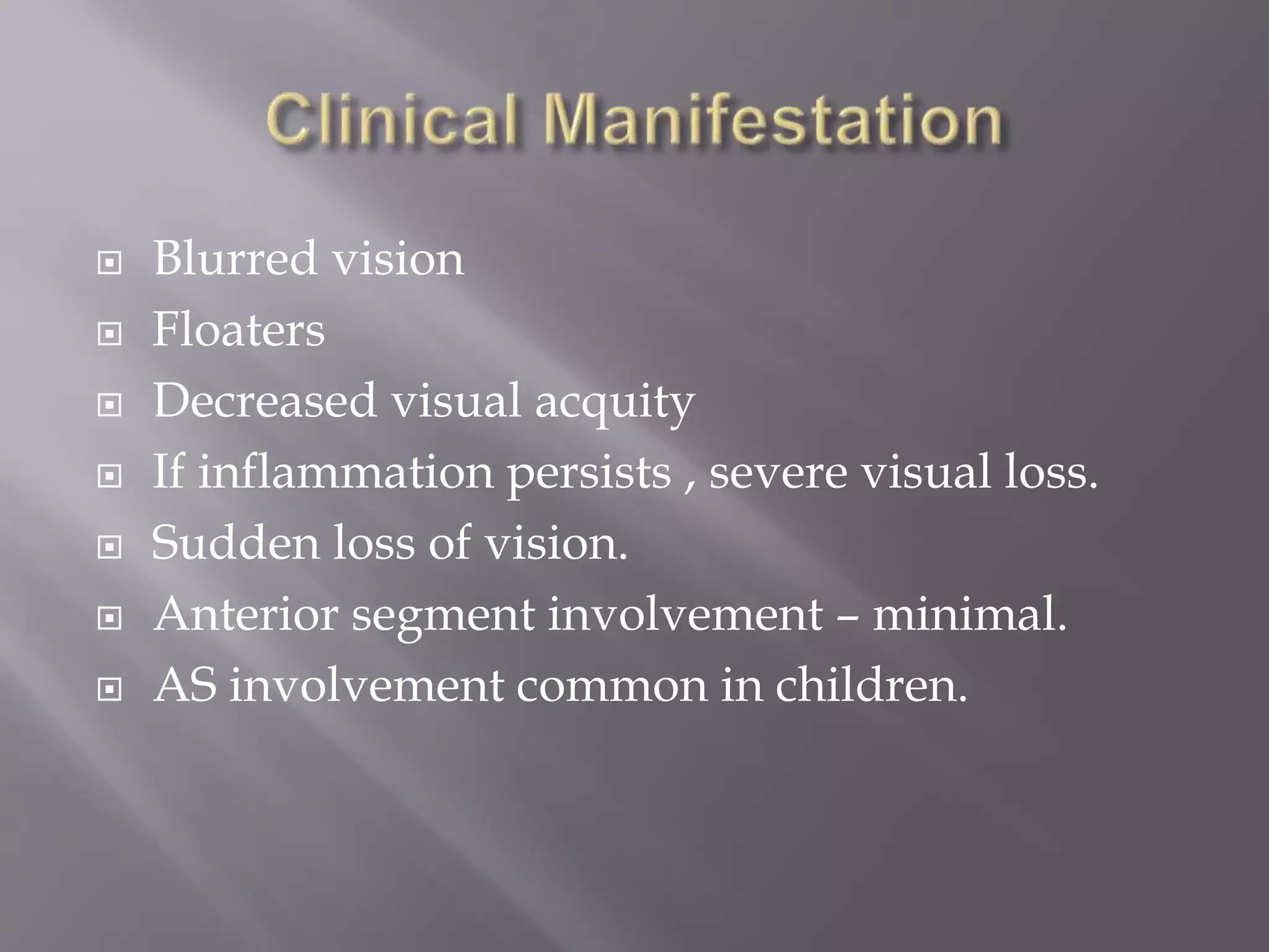  Blurred vision
 Floaters
 Decreased visual acquity
 If inflammation persists , severe visual loss.
 Sudden loss of vision.
 Anterior segment involvement – minimal.
 AS involvement common in children.
 