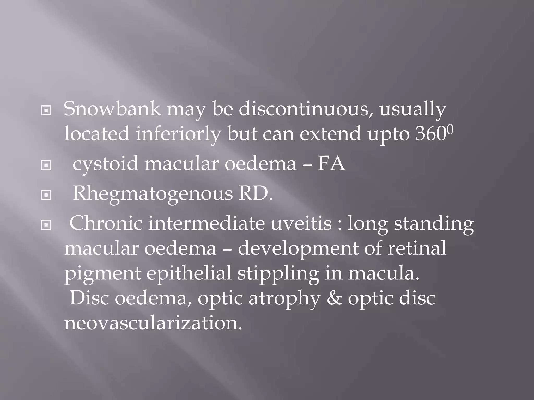  Snowbank may be discontinuous, usually
located inferiorly but can extend upto 3600
 cystoid macular oedema – FA
 Rhegmatogenous RD.
 Chronic intermediate uveitis : long standing
macular oedema – development of retinal
pigment epithelial stippling in macula.
Disc oedema, optic atrophy & optic disc
neovascularization.
 