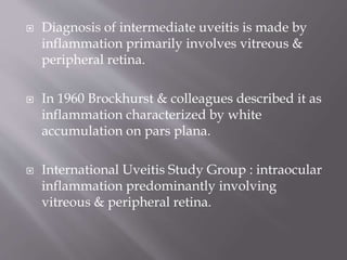  Diagnosis of intermediate uveitis is made by
inflammation primarily involves vitreous &
peripheral retina.
 In 1960 Brockhurst & colleagues described it as
inflammation characterized by white
accumulation on pars plana.
 International Uveitis Study Group : intraocular
inflammation predominantly involving
vitreous & peripheral retina.
 