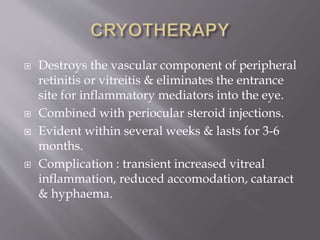  Destroys the vascular component of peripheral
retinitis or vitreitis & eliminates the entrance
site for inflammatory mediators into the eye.
 Combined with periocular steroid injections.
 Evident within several weeks & lasts for 3-6
months.
 Complication : transient increased vitreal
inflammation, reduced accomodation, cataract
& hyphaema.
 