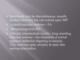  Snowbank may be discontinuous, usually
located inferiorly but can extend upto 3600
 cystoid macular oedema – FA
 Rhegmatogenous RD.
 Chronic intermediate uveitis : long standing
macular oedema – development of retinal
pigment epithelial stippling in macula.
Disc oedema, optic atrophy & optic disc
neovascularization.
 