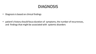DIAGNOSIS
• Diagnosis is based on clinical findings
• patient's history should focus-duration of symptoms, the number of recurrences,
and findings that might be associated with systemic disorders
 