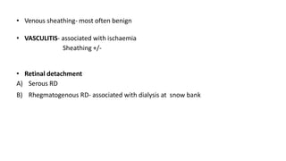 • Venous sheathing- most often benign
• VASCULITIS- associated with ischaemia
Sheathing +/-
• Retinal detachment
A) Serous RD
B) Rhegmatogenous RD- associated with dialysis at snow bank
 