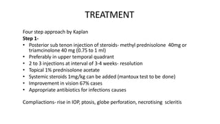 TREATMENT
Four step approach by Kaplan
Step 1-
• Posterior sub tenon injection of steroids- methyl prednisolone 40mg or
triamcinolone 40 mg (0.75 to 1 ml)
• Preferably in upper temporal quadrant
• 2 to 3 injections at interval of 3-4 weeks- resolution
• Topical 1% prednisolone acetate
• Systemic steroids 1mg/kg can be added (mantoux test to be done)
• Improvement in vision 67% cases
• Appropriate antibiotics for infections causes
Compliactions- rise in IOP, ptosis, globe perforation, necrotising scleritis
 