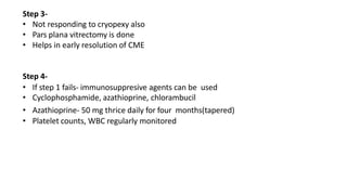 Step 3-
• Not responding to cryopexy also
• Pars plana vitrectomy is done
• Helps in early resolution of CME
Step 4-
• If step 1 fails- immunosuppresive agents can be used
• Cyclophosphamide, azathioprine, chlorambucil
• Azathioprine- 50 mg thrice daily for four months(tapered)
• Platelet counts, WBC regularly monitored
 