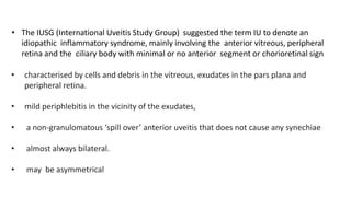 • The IUSG (International Uveitis Study Group) suggested the term IU to denote an
idiopathic inflammatory syndrome, mainly involving the anterior vitreous, peripheral
retina and the ciliary body with minimal or no anterior segment or chorioretinal sign
• characterised by cells and debris in the vitreous, exudates in the pars plana and
peripheral retina.
• mild periphlebitis in the vicinity of the exudates,
• a non-granulomatous ‘spill over’ anterior uveitis that does not cause any synechiae
• almost always bilateral.
• may be asymmetrical
 