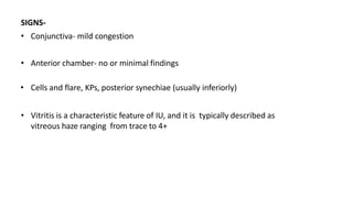 SIGNS-
• Conjunctiva- mild congestion
• Anterior chamber- no or minimal findings
• Cells and flare, KPs, posterior synechiae (usually inferiorly)
• Vitritis is a characteristic feature of IU, and it is typically described as
vitreous haze ranging from trace to 4+
 