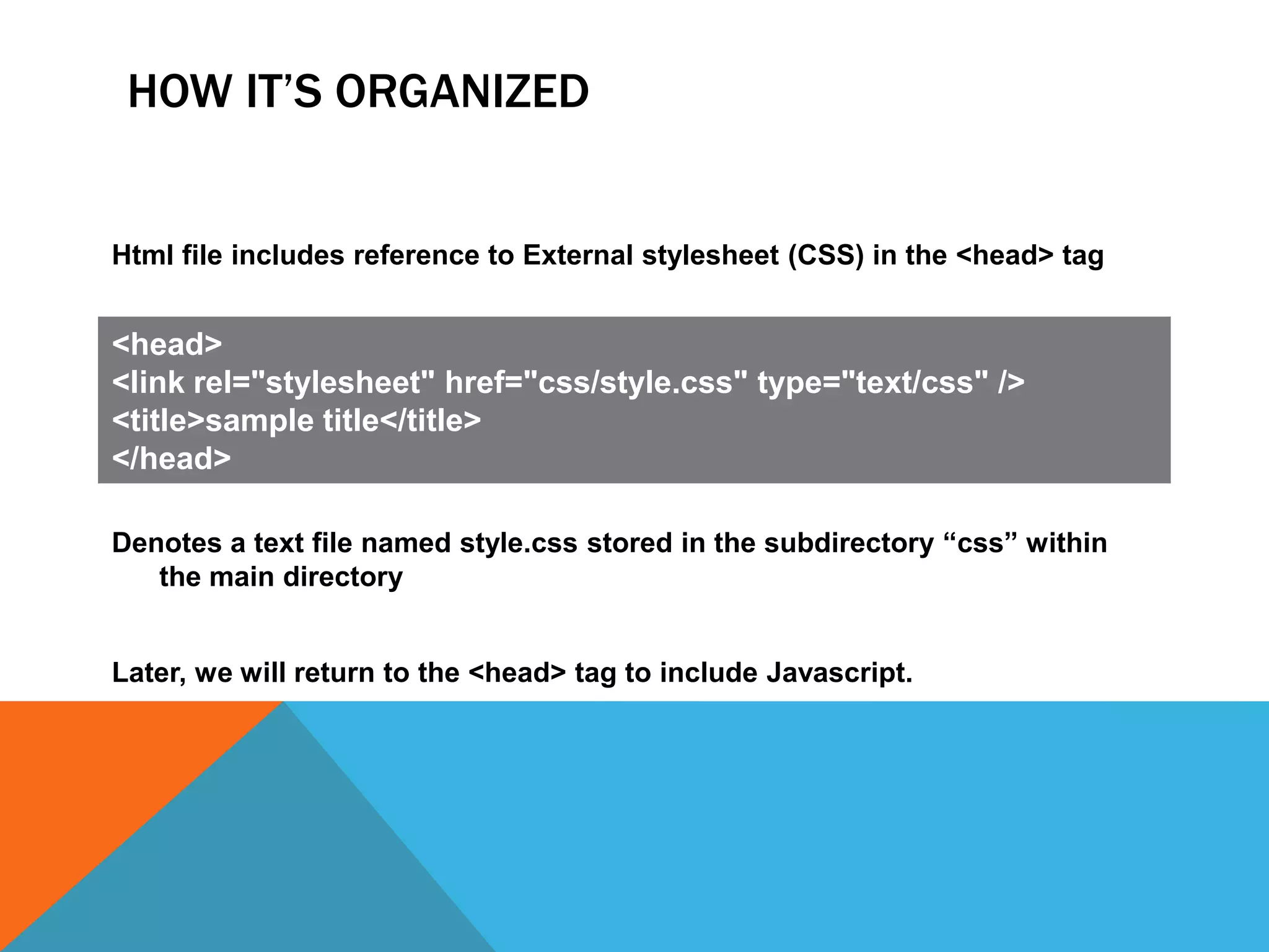 HOW IT’S ORGANIZED


Html file includes reference to External stylesheet (CSS) in the <head> tag


<head>
<link rel="stylesheet" href="css/style.css" type="text/css" />
<title>sample title</title>
</head>

Denotes a text file named style.css stored in the subdirectory “css” within
   the main directory


Later, we will return to the <head> tag to include Javascript.
 