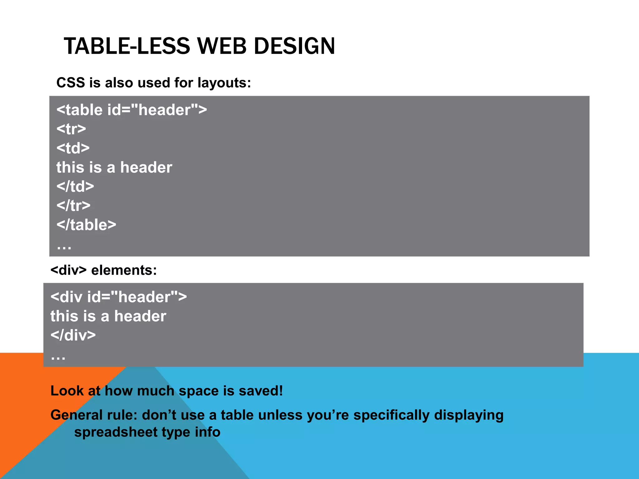 TABLE-LESS WEB DESIGN
CSS is also used for layouts:
<table id="header">
<tr>
<td>
this is a header
</td>
</tr>
</table>
…
<div> elements:
<div id="header">
this is a header
</div>
…

Look at how much space is saved!
General rule: don’t use a table unless you’re specifically displaying
   spreadsheet type info
 