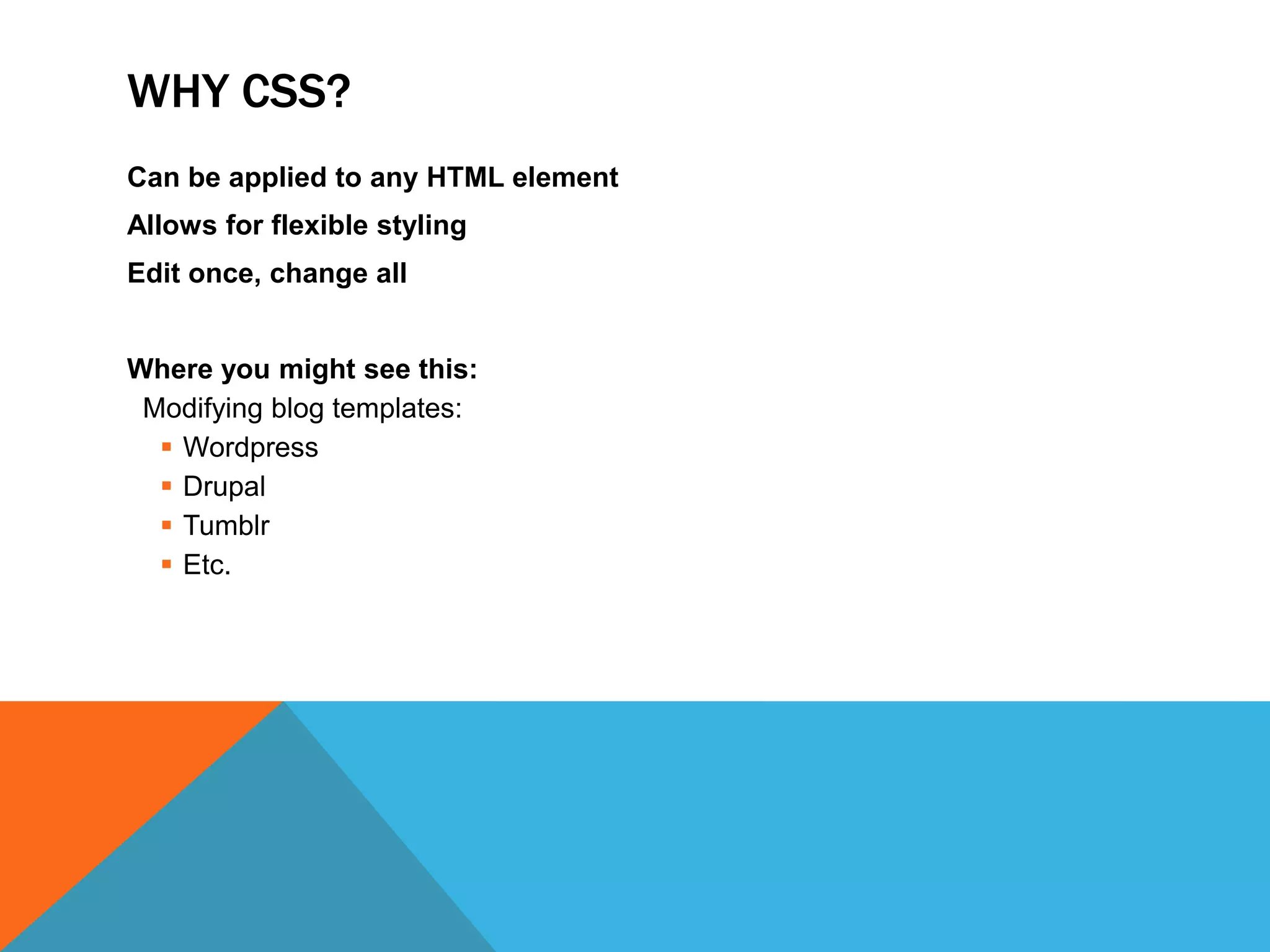 WHY CSS?
Can be applied to any HTML element
Allows for flexible styling
Edit once, change all


Where you might see this:
 Modifying blog templates:
   Wordpress
   Drupal
   Tumblr
   Etc.
 