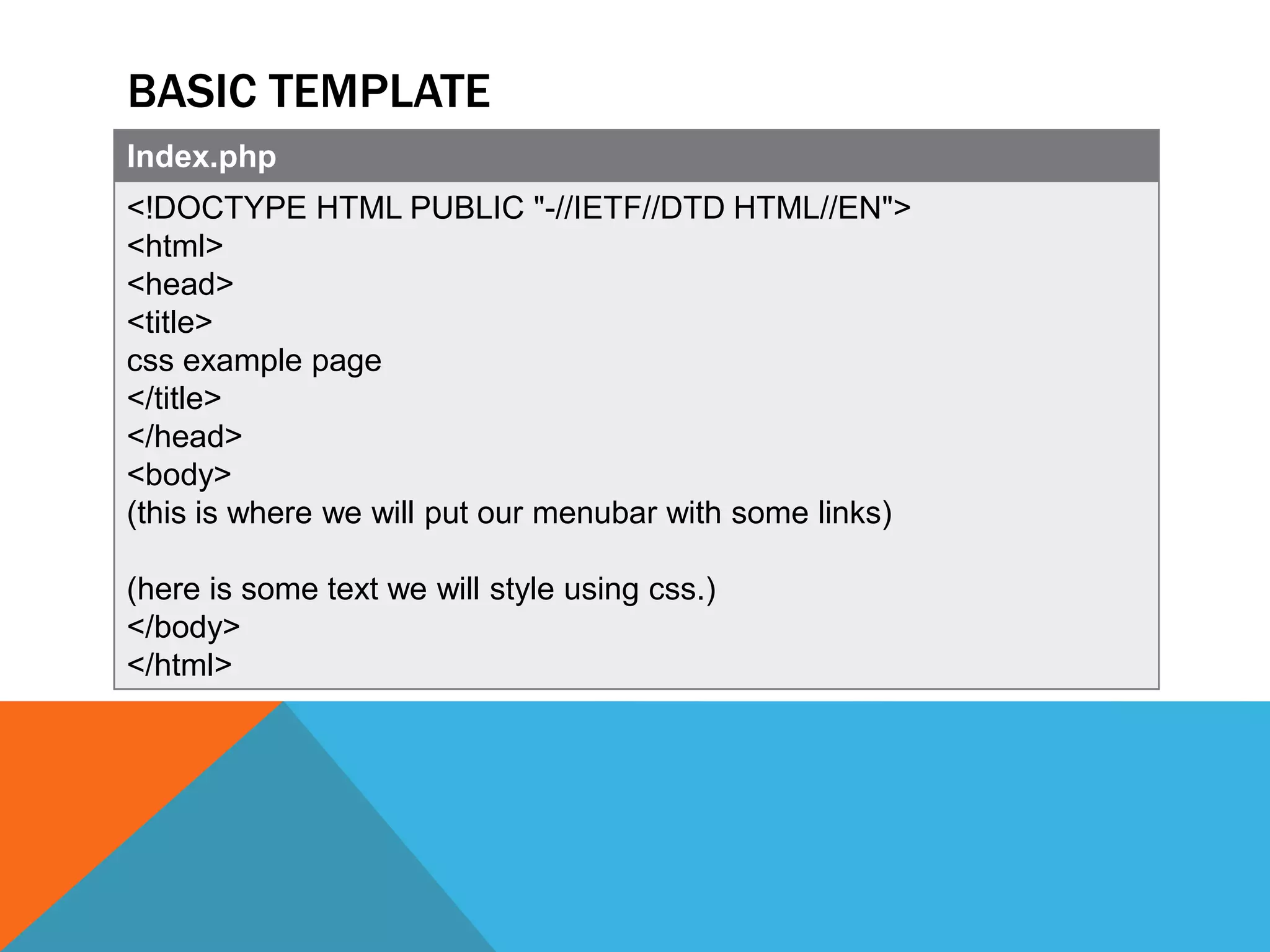 BASIC TEMPLATE
Index.php
<!DOCTYPE HTML PUBLIC "-//IETF//DTD HTML//EN">
<html>
<head>
<title>
css example page
</title>
</head>
<body>
(this is where we will put our menubar with some links)

(here is some text we will style using css.)
</body>
</html>
 