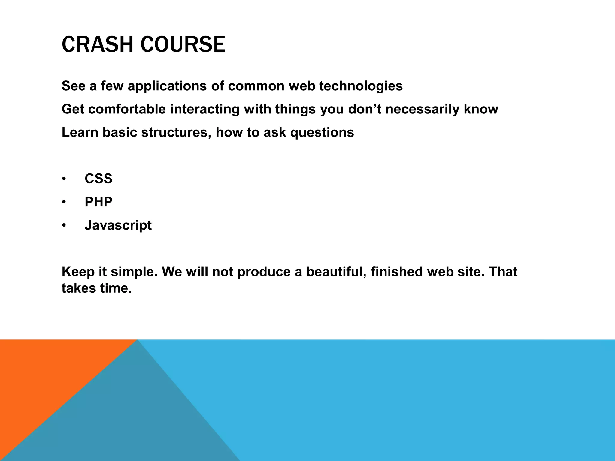 CRASH COURSE
See a few applications of common web technologies
Get comfortable interacting with things you don’t necessarily know
Learn basic structures, how to ask questions


•   CSS
•   PHP
•   Javascript


Keep it simple. We will not produce a beautiful, finished web site. That
takes time.
 