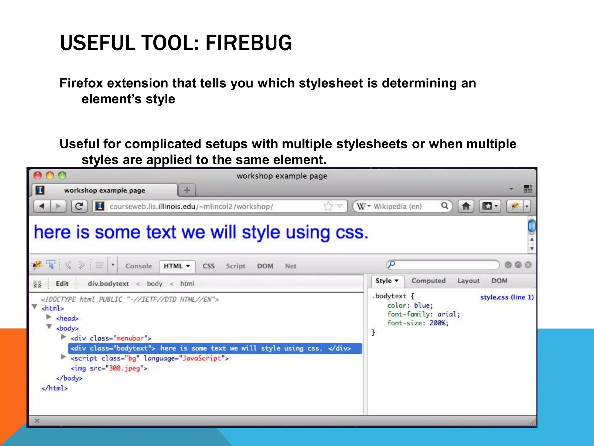 USEFUL TOOL: FIREBUG
Firefox extension that tells you which stylesheet is determining an
    element’s style


Useful for complicated setups with multiple stylesheets or when multiple
   styles are applied to the same element.
 