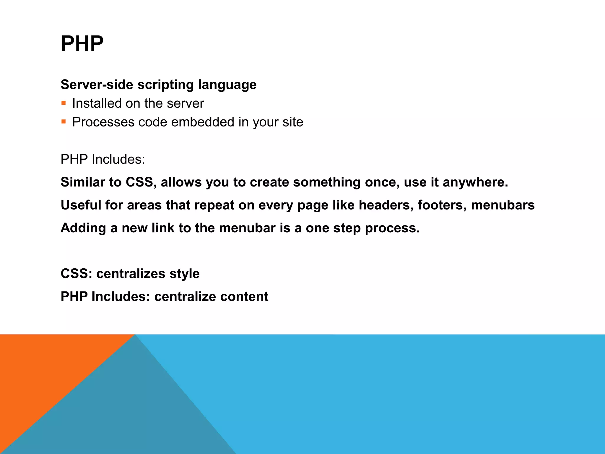 PHP
Server-side scripting language
 Installed on the server
 Processes code embedded in your site

PHP Includes:
Similar to CSS, allows you to create something once, use it anywhere.
Useful for areas that repeat on every page like headers, footers, menubars
Adding a new link to the menubar is a one step process.


CSS: centralizes style
PHP Includes: centralize content
 