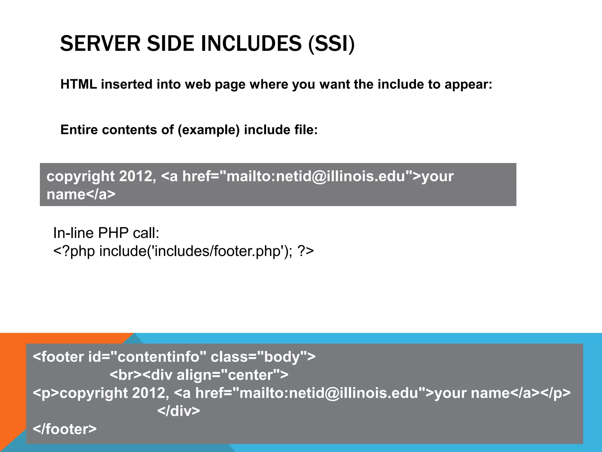 SERVER SIDE INCLUDES (SSI)
   HTML inserted into web page where you want the include to appear:


   Entire contents of (example) include file:


 copyright 2012, <a href="mailto:netid@illinois.edu">your
 name</a>

  In-line PHP call:
  <?php include('includes/footer.php'); ?>




<footer id="contentinfo" class="body">
           <br><div align="center">
<p>copyright 2012, <a href="mailto:netid@illinois.edu">your name</a></p>
                 </div>
</footer>
 