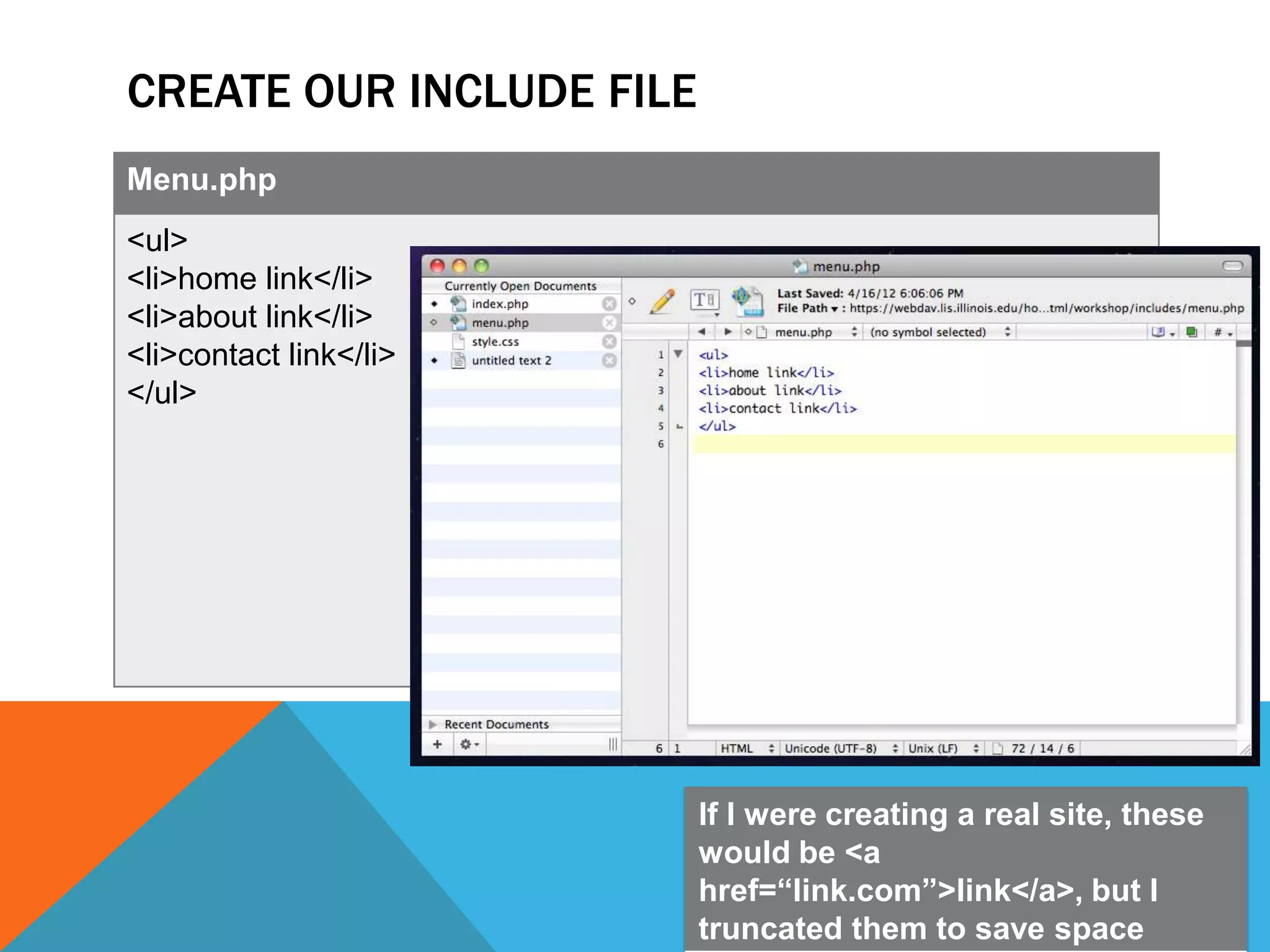 CREATE OUR INCLUDE FILE
Menu.php
<ul>
<li>home link</li>
<li>about link</li>
<li>contact link</li>
</ul>




                          If I were creating a real site, these
                          would be <a
                          href=“link.com”>link</a>, but I
                          truncated them to save space
 