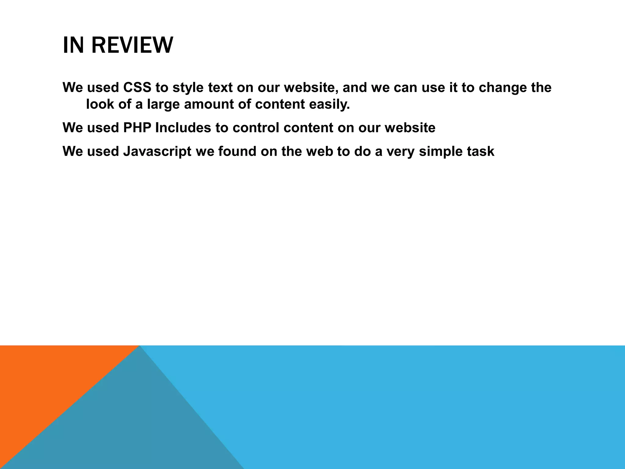IN REVIEW
We used CSS to style text on our website, and we can use it to change the
   look of a large amount of content easily.
We used PHP Includes to control content on our website
We used Javascript we found on the web to do a very simple task
 
