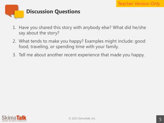 Discussion Questions
5© 2015 SkimaTalk, Inc.
1. Have you shared this story with anybody else? What did he/she
say about the story?
2. What tends to make you happy? Examples might include: good
food, traveling, or spending time with your family.
3. Tell me about another recent experience that made you happy.
Teacher Version Only
