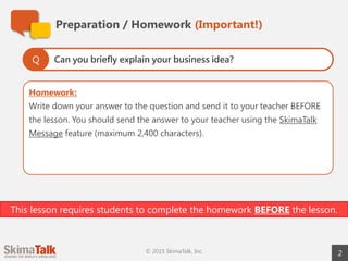 Homework:
Write down your answer to the question and send it to your teacher BEFORE
the lesson. You should send the answer to your teacher using the SkimaTalk
Message feature (maximum 2,400 characters).
Preparation / Homework (Important!)
2© 2015 SkimaTalk, Inc.
Can you briefly explain your business idea?Q
This lesson requires students to complete the homework BEFORE the lesson.
 
