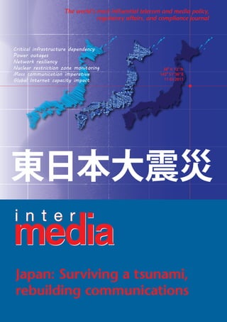 The world’s most influential telecom and media policy,
                                regulatory affairs, and compliance journal




Critical infrastructure dependency
Power outages
Network resiliency
Nuclear restriction zone monitoring                      38 6’ 12” N
Mass communication imperative                          142 51’ 36” E
Global Internet capacity impact                          11 03 2011




 Japan: Surviving a tsunami,
 rebuilding communications
 